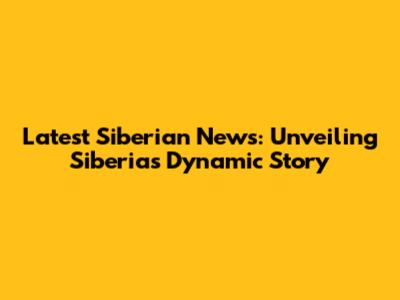 Latest Siberian News: Unveiling Siberia's Dynamic Story