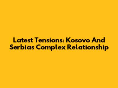 Latest Tensions: Kosovo And Serbia's Complex Relationship