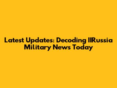Latest Updates: Decoding IIRussia Military News Today