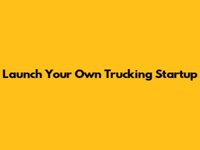 Launch Your Own Trucking Startup