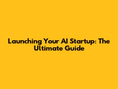 Launching Your AI Startup: The Ultimate Guide