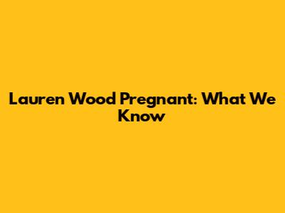 Lauren Wood Pregnant: What We Know