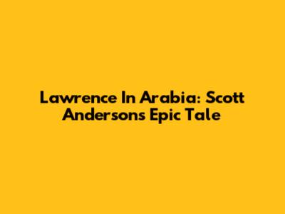 Lawrence In Arabia: Scott Anderson's Epic Tale