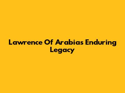 Lawrence Of Arabia's Enduring Legacy