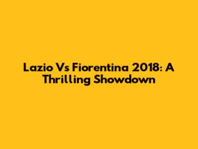 Lazio Vs Fiorentina 2018: A Thrilling Showdown