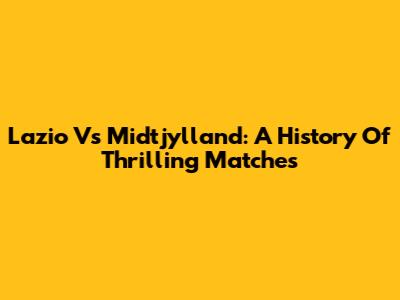 Lazio Vs Midtjylland: A History Of Thrilling Matches