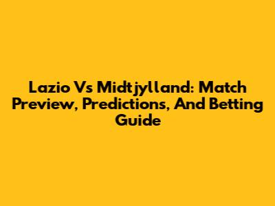 Lazio Vs Midtjylland: Match Preview, Predictions, And Betting Guide