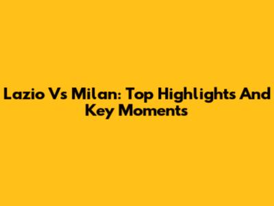 Lazio Vs Milan: Top Highlights And Key Moments
