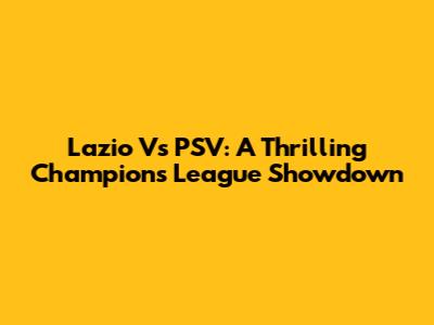 Lazio Vs PSV: A Thrilling Champions League Showdown