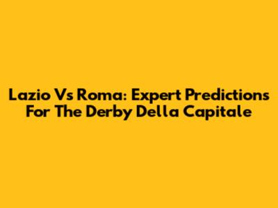 Lazio Vs Roma: Expert Predictions For The Derby Della Capitale