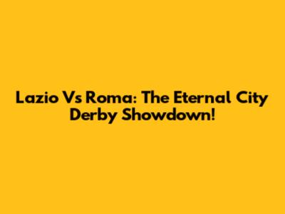Lazio Vs Roma: The Eternal City Derby Showdown!
