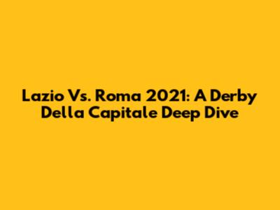 Lazio Vs. Roma 2021: A Derby Della Capitale Deep Dive