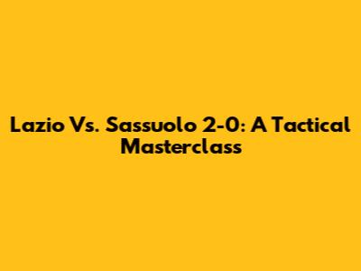 Lazio Vs. Sassuolo 2-0: A Tactical Masterclass