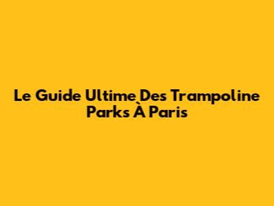 Le Guide Ultime Des Trampoline Parks À Paris