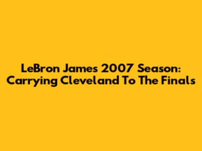 LeBron James' 2007 Season: Carrying Cleveland To The Finals
