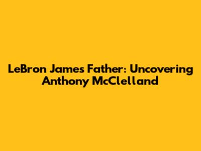 LeBron James' Father: Uncovering Anthony McClelland
