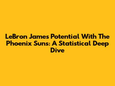 LeBron James' Potential With The Phoenix Suns: A Statistical Deep Dive