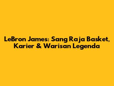 LeBron James: Sang Raja Basket, Karier & Warisan Legenda