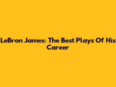 LeBron James: The Best Plays Of His Career