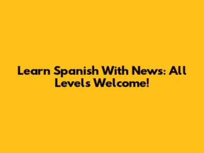 Learn Spanish With News: All Levels Welcome!