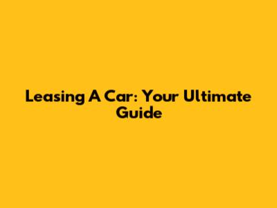 Leasing A Car: Your Ultimate Guide