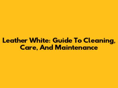 Leather White: Guide To Cleaning, Care, And Maintenance