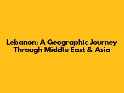 Lebanon: A Geographic Journey Through Middle East & Asia