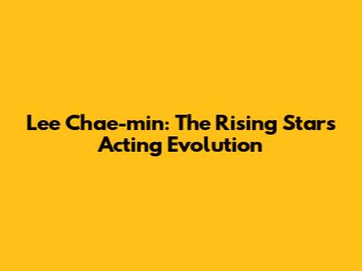 Lee Chae-min: The Rising Star's Acting Evolution