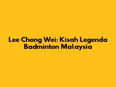 Lee Chong Wei: Kisah Legenda Badminton Malaysia