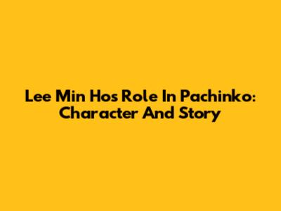 Lee Min Ho's Role In Pachinko: Character And Story