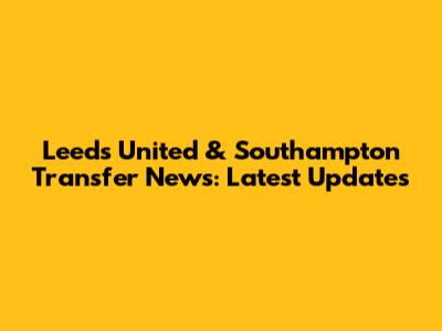 Leeds United & Southampton Transfer News: Latest Updates