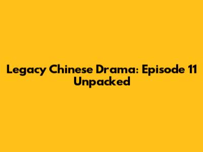 Legacy Chinese Drama: Episode 11 Unpacked