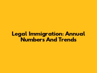 Legal Immigration: Annual Numbers And Trends