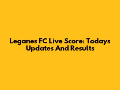 Leganes FC Live Score: Today's Updates And Results