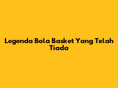 Legenda Bola Basket Yang Telah Tiada