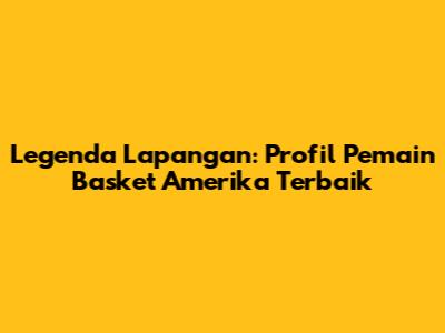 Legenda Lapangan: Profil Pemain Basket Amerika Terbaik