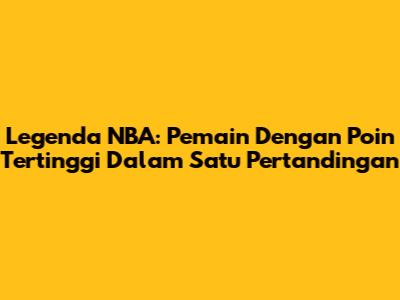 Legenda NBA: Pemain Dengan Poin Tertinggi Dalam Satu Pertandingan