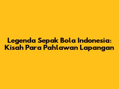 Legenda Sepak Bola Indonesia: Kisah Para Pahlawan Lapangan