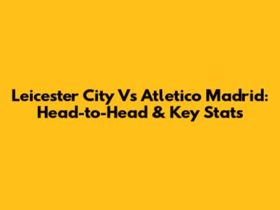Leicester City Vs Atletico Madrid: Head-to-Head & Key Stats