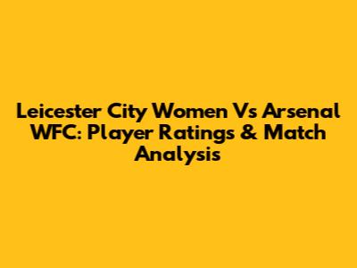 Leicester City Women Vs Arsenal WFC: Player Ratings & Match Analysis