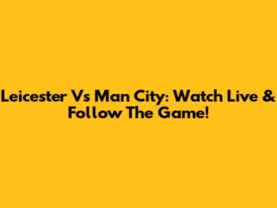 Leicester Vs Man City: Watch Live & Follow The Game!