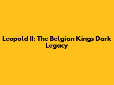 Leopold II: The Belgian King's Dark Legacy