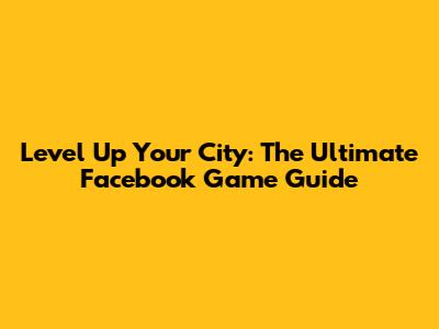 Level Up Your City: The Ultimate Facebook Game Guide