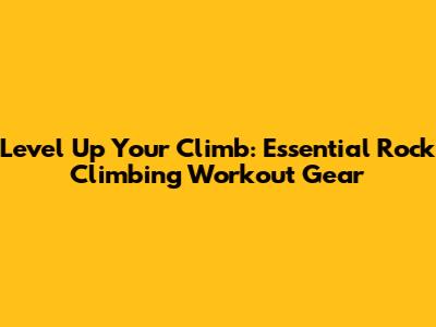 Level Up Your Climb: Essential Rock Climbing Workout Gear