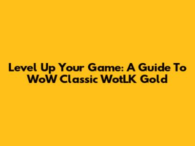 Level Up Your Game: A Guide To WoW Classic WotLK Gold
