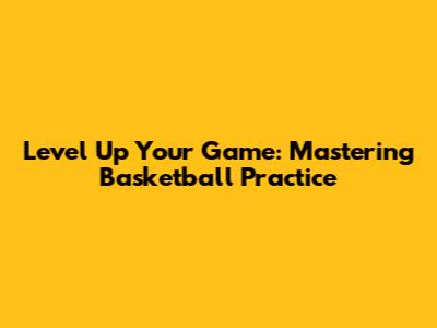 Level Up Your Game: Mastering Basketball Practice