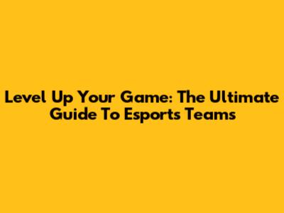 Level Up Your Game: The Ultimate Guide To Esports Teams