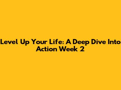 Level Up Your Life: A Deep Dive Into Action Week 2