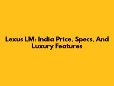 Lexus LM: India Price, Specs, And Luxury Features