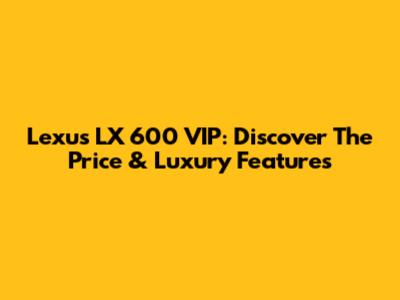 Lexus LX 600 VIP: Discover The Price & Luxury Features